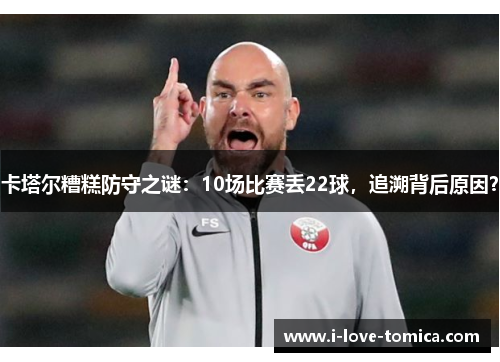 卡塔尔糟糕防守之谜：10场比赛丢22球，追溯背后原因？